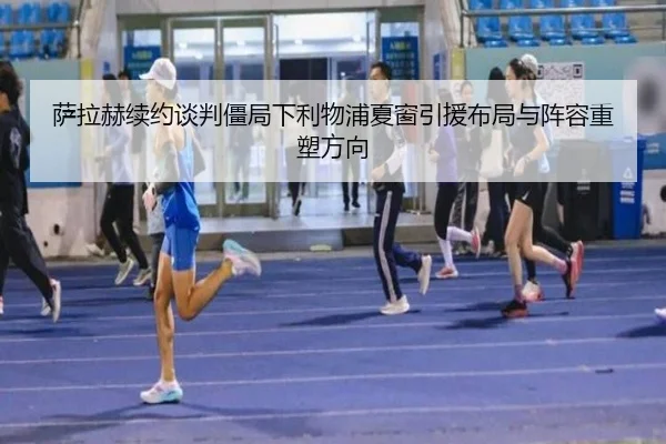 萨拉赫续约谈判僵局下利物浦夏窗引援布局与阵容重塑方向