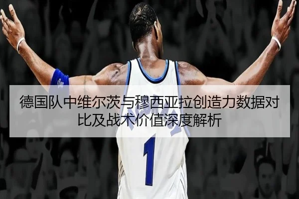 德国队中维尔茨与穆西亚拉创造力数据对比及战术价值深度解析