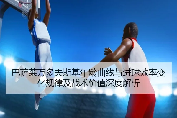 巴萨莱万多夫斯基年龄曲线与进球效率变化规律及战术价值深度解析