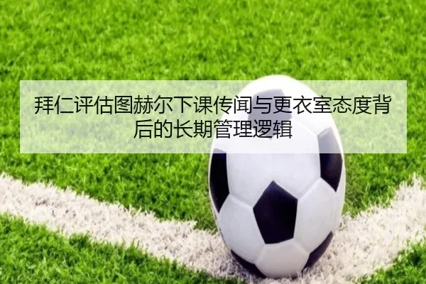 拜仁评估图赫尔下课传闻与更衣室态度背后的长期管理逻辑