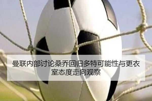 曼联内部讨论桑乔回归多特可能性与更衣室态度走向观察