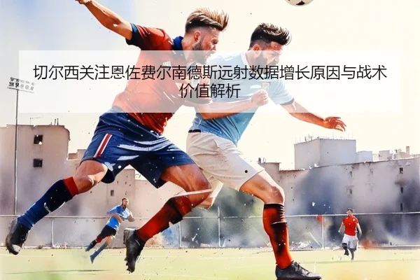 切尔西关注恩佐费尔南德斯远射数据增长原因与战术价值解析
