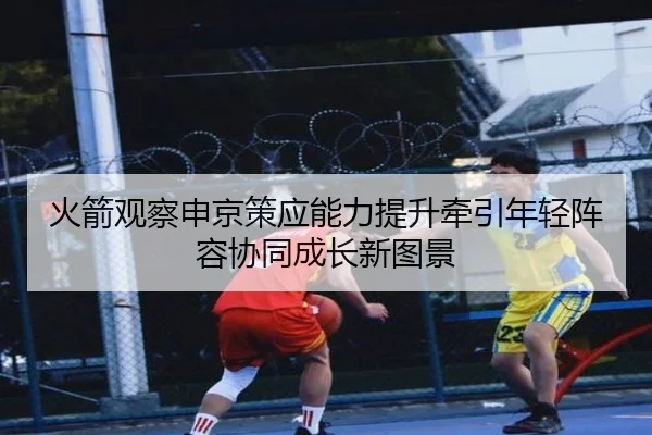 火箭观察申京策应能力提升牵引年轻阵容协同成长新图景