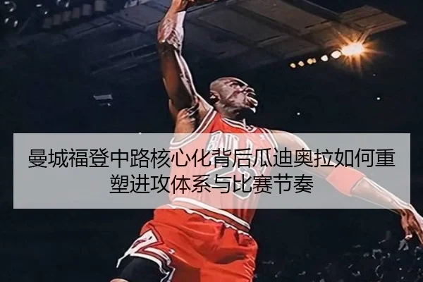 曼城福登中路核心化背后瓜迪奥拉如何重塑进攻体系与比赛节奏